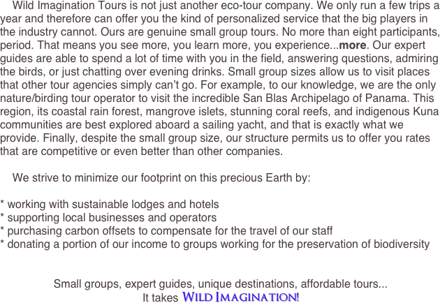     Wild Imagination Tours is not just another eco-tour company. We only run a few trips a year and therefore can offer you the kind of personalized service that the big players in the industry cannot. Ours are genuine small group tours. No more than eight participants, period. That means you see more, you learn more, you experience...more. Our expert guides are able to spend a lot of time with you in the field, answering questions, admiring the birds, or just chatting over evening drinks. Small group sizes allow us to visit places that other tour agencies simply can’t go. For example, to our knowledge, we are the only nature/birding tour operator to visit the incredible San Blas Archipelago of Panama. This region, its coastal rain forest, mangrove islets, stunning coral reefs, and indigenous Kuna communities are best explored aboard a sailing yacht, and that is exactly what we provide. Finally, despite the small group size, our structure permits us to offer you rates that are competitive or even better than other companies.

    We strive to minimize our footprint on this precious Earth by:

* working with sustainable lodges and hotels
* supporting local businesses and operators 
* purchasing carbon offsets to compensate for the travel of our staff
* donating a portion of our income to groups working for the preservation of biodiversity


Small groups, expert guides, unique destinations, affordable tours...
It takes Wild Imagination!